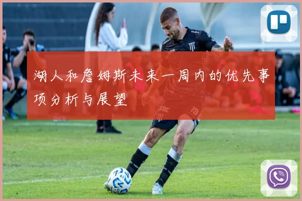 湖人和詹姆斯未来一周内的优先事项分析与展望