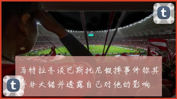 马特拉齐谈巴斯托尼假摔事件称其并非大错并透露自己对他的影响