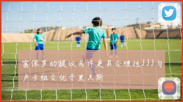 富保罗的提议或许更具合理性JJJ与卢卡组合优于里夫斯