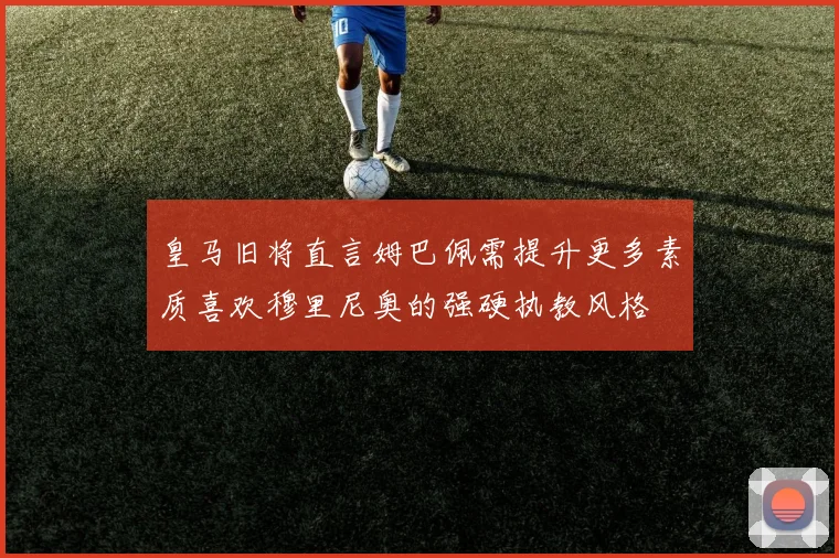 皇马旧将直言姆巴佩需提升更多素质喜欢穆里尼奥的强硬执教风格