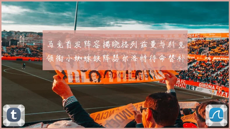 马竞首发阵容揭晓格列兹曼与科克领衔小蜘蛛缺阵瑟尔洛特待命替补