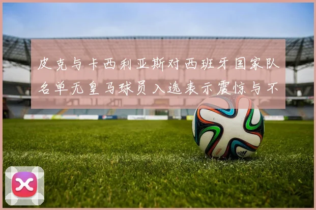 皮克与卡西利亚斯对西班牙国家队名单无皇马球员入选表示震惊与不解