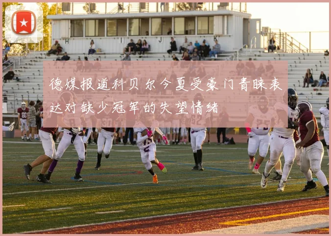德媒报道科贝尔今夏受豪门青睐表达对缺少冠军的失望情绪