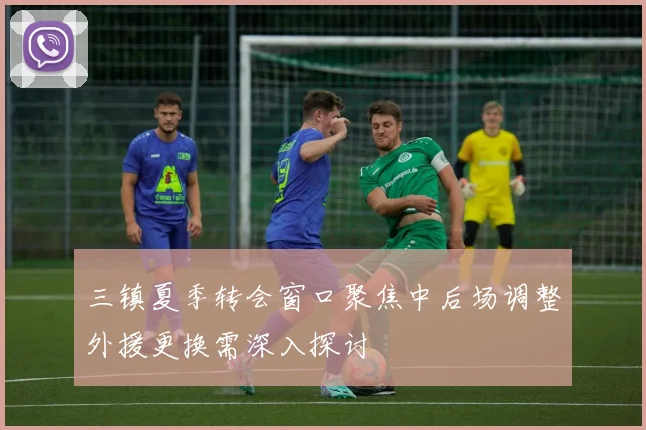 三镇夏季转会窗口聚焦中后场调整外援更换需深入探讨
