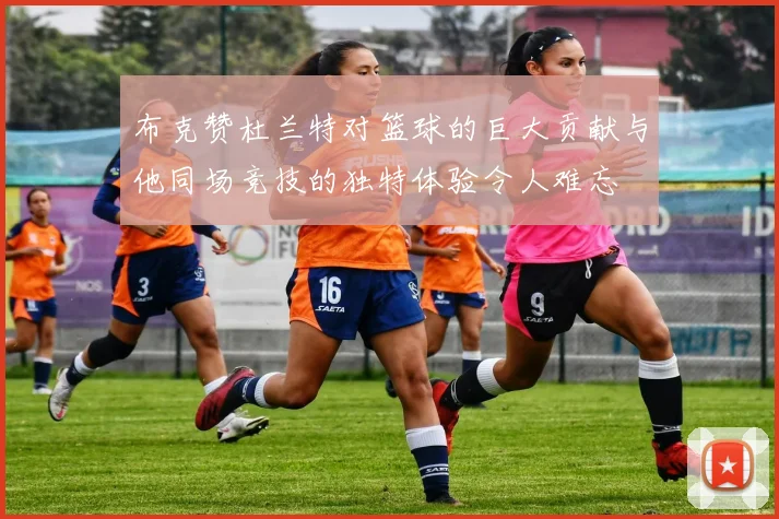 布克赞杜兰特对篮球的巨大贡献与他同场竞技的独特体验令人难忘