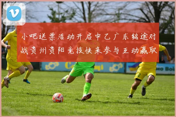 小吧送票活动开启中乙广东铭途对战贵州贵阳竞技快来参与互动赢取球票