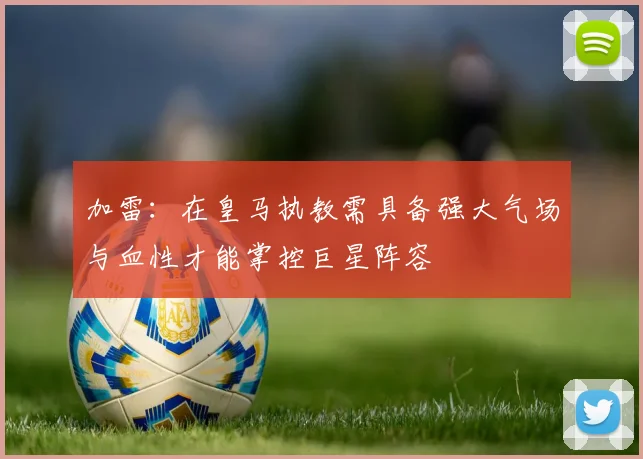 加雷：在皇马执教需具备强大气场与血性才能掌控巨星阵容
