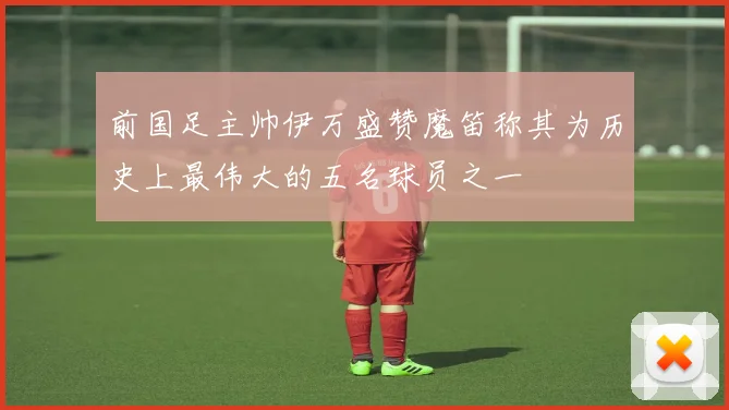 前国足主帅伊万盛赞魔笛称其为历史上最伟大的五名球员之一