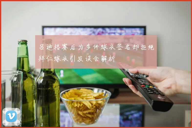吕迪格赛后为多件球衣签名却拒绝拜仁球衣引发误会解析
