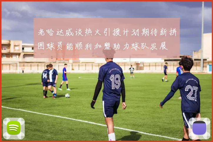 老哈达威谈热火引援计划期待新拼图球员能顺利加盟助力球队发展
