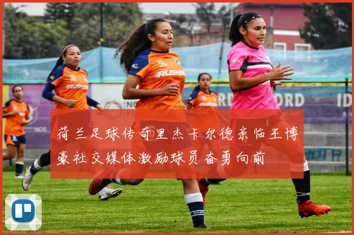 荷兰足球传奇里杰卡尔德亲临王博豪社交媒体激励球员奋勇向前