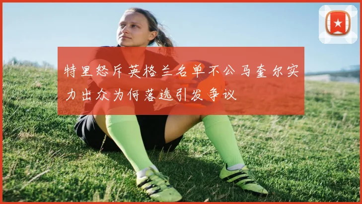 特里怒斥英格兰名单不公马奎尔实力出众为何落选引发争议