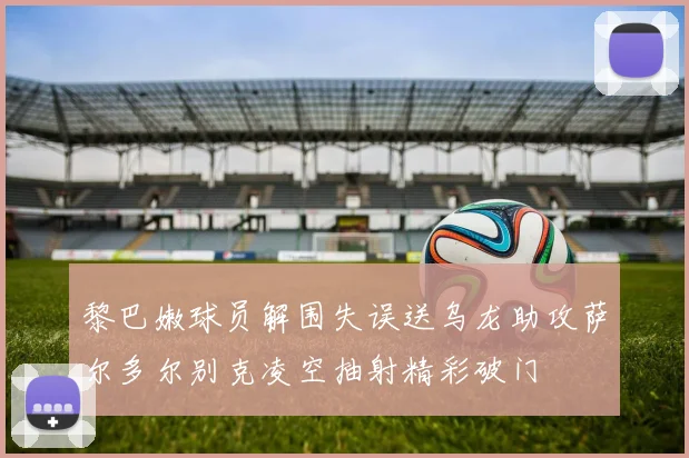 黎巴嫩球员解围失误送乌龙助攻萨尔多尔别克凌空抽射精彩破门