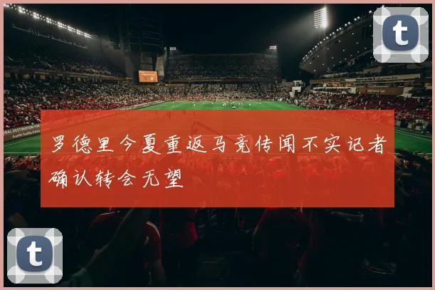 罗德里今夏重返马竞传闻不实记者确认转会无望
