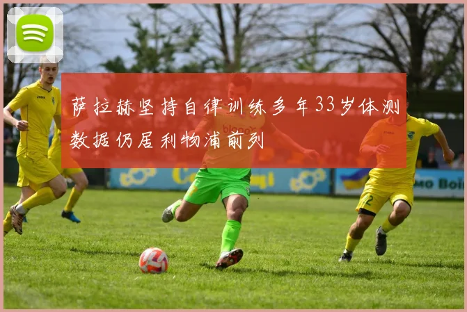 萨拉赫坚持自律训练多年33岁体测数据仍居利物浦前列