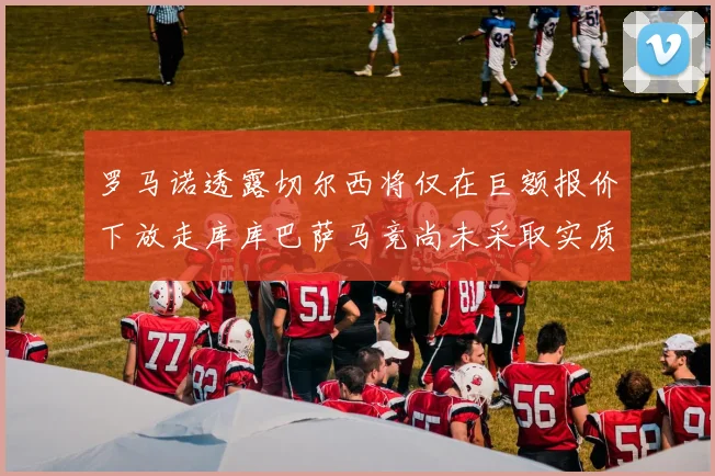 罗马诺透露切尔西将仅在巨额报价下放走库库巴萨马竞尚未采取实质行动