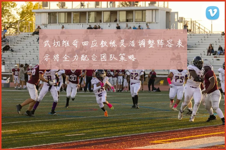 武切维奇回应教练灵活调整阵容表示将全力配合团队策略