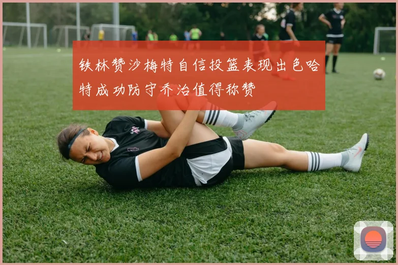 铁林赞沙梅特自信投篮表现出色哈特成功防守乔治值得称赞