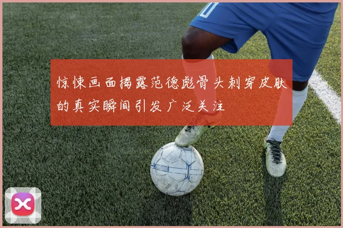 惊悚画面揭露范德彪骨头刺穿皮肤的真实瞬间引发广泛关注
