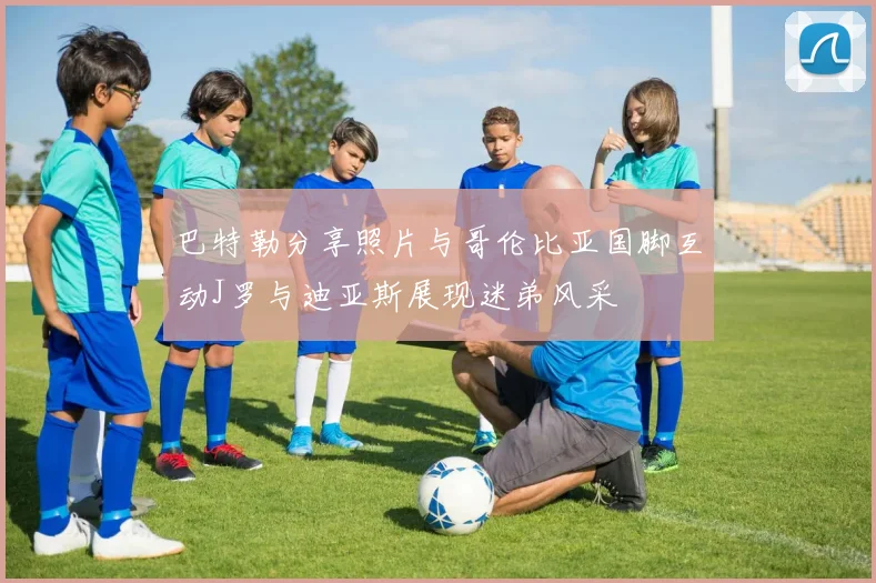 巴特勒分享照片与哥伦比亚国脚互动J罗与迪亚斯展现迷弟风采